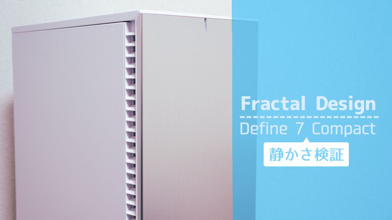 PCケース Define 7 Compact の静かさは本物か？検証してみたよ