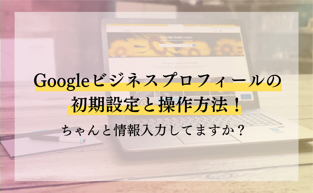 Googleビジネスプロフィールの初期設定と操作方法！ちゃんと情報入力し